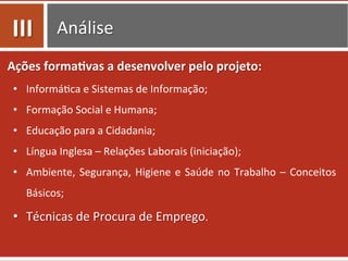 Análise	
  
Ações	
  forma.vas	
  a	
  desenvolver	
  pelo	
  projeto:	
  
•  Informá0ca	
  e	
  Sistemas	
  de	
  Informação;	
  
•  Formação	
  Social	
  e	
  Humana;	
  
•  Educação	
  para	
  a	
  Cidadania;	
  
•  Língua	
  Inglesa	
  –	
  Relações	
  Laborais	
  (iniciação);	
  
•  Ambiente,	
  Segurança,	
  Higiene	
  e	
  Saúde	
  no	
  Trabalho	
  –	
  Conceitos	
  
Básicos;	
  
•  Técnicas	
  de	
  Procura	
  de	
  Emprego.	
  
III	
  
 