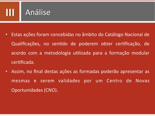 Análise	
  
•  Estas	
  ações	
  foram	
  concebidas	
  no	
  âmbito	
  do	
  Catálogo	
  Nacional	
  de	
  
Qualiﬁcações,	
   no	
   sen0do	
   de	
   poderem	
   obter	
   cer0ﬁcação,	
   de	
  
acordo	
   com	
   a	
   metodologia	
   u0lizada	
   para	
   a	
   formação	
   modular	
  
cer0ﬁcada.	
  
•  Assim,	
  no	
  ﬁnal	
  destas	
  ações	
  as	
  formadas	
  poderão	
  apresentar	
  as	
  
mesmas	
   e	
   serem	
   validades	
   por	
   um	
   Centro	
   de	
   Novas	
  
Oportunidades	
  (CNO).	
  
III	
  
 