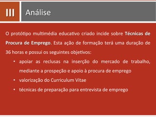 Análise	
  
O	
  protó0po	
  mul0média	
  educa0vo	
  criado	
  incide	
  sobre	
  Técnicas	
  de	
  
Procura	
  de	
  Emprego.	
  Esta	
  ação	
  de	
  formação	
  terá	
  uma	
  duração	
  de	
  
36	
  horas	
  e	
  possui	
  os	
  seguintes	
  obje0vos:	
  
•  apoiar	
   as	
   reclusas	
   na	
   inserção	
   do	
   mercado	
   de	
   trabalho,	
  
mediante	
  a	
  prospeção	
  e	
  apoio	
  à	
  procura	
  de	
  emprego	
  
•  valorização	
  do	
  Curriculum	
  Vitae	
  
•  técnicas	
  de	
  preparação	
  para	
  entrevista	
  de	
  emprego	
  
III	
  
 