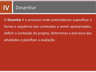 Desenhar	
  
O	
  Desenho	
  é	
  o	
  processo	
  onde	
  pretendemos	
  especiﬁcar	
  a	
  
forma	
  e	
  sequência	
  dos	
  conteúdos	
  a	
  serem	
  apresentados,	
  
deﬁnir	
  o	
  conteúdo	
  do	
  projeto,	
  determinar	
  a	
  estrutura	
  das	
  
a0vidades	
  e	
  planiﬁcar	
  a	
  avaliação.	
  
IV	
  
 