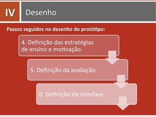 Desenho	
  
Passos	
  seguidos	
  no	
  desenho	
  do	
  protó.po:	
  
4.	
  Deﬁnição	
  das	
  estratégias	
  
de	
  ensino	
  e	
  mo0vação.	
  
5.	
  Deﬁnição	
  da	
  avaliação.	
  
6.	
  Deﬁnição	
  da	
  interface	
  
IV	
  
 
