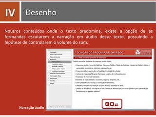 Desenho	
  
Noutros	
   conteúdos	
   onde	
   o	
   texto	
   predomina,	
   existe	
   a	
   opção	
   de	
   as	
  
formandas	
   escutarem	
   a	
   narração	
   em	
   áudio	
   desse	
   texto,	
   possuindo	
   a	
  
hipótese	
  de	
  controlarem	
  o	
  volume	
  do	
  som.	
  
Narração	
  áudio	
  
IV	
  
 