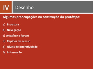 Desenho	
  
Algumas	
  preocupações	
  na	
  construção	
  do	
  protó.po:	
  
a)  Estrutura	
  	
  
b)  Navegação	
  	
  
c)  Interface	
  e	
  layout	
  
d)  Rapidez	
  de	
  acesso	
  
e)  Níveis	
  de	
  intera.vidade	
  
f)  Informação	
  
IV	
  
 