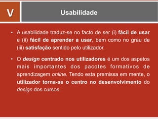 Usabilidade
•  A usabilidade traduz-se no facto de ser (i) fácil de usar
e (ii) fácil de aprender a usar, bem como no grau de
(iii) satisfação sentido pelo utilizador.
•  O design centrado nos utilizadores é um dos aspetos
mais importantes dos pacotes formativos de
aprendizagem online. Tendo esta premissa em mente, o
utilizador torna-se o centro no desenvolvimento do
design dos cursos.
V	
  
 