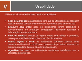 Usabilidade
Utilizamos cinco critérios para medir a usabilidade:
•  Fácil de aprender: a capacidade com que os utilizadores conseguem
realizar tarefas básicas quando usam o protótipo pela primeira vez.
•  Eficiente para usar: após os utilizadores terem aprendido o
funcionamento do protótipo, conseguem facilmente localizar a
informação de que precisam.
•  Fácil de lembrar: depois de algum tempo sem utilizar o protótipo,
conseguem facilmente recordar o seu funcionamento.
•  Pouco sujeito a erros: os utilizadores cometem poucos erros
durante a utilização do protótipo e, caso aconteça, estes possuem um
grau de gravidade baixo e são de fácil correção.
•  Agradável de usar: os utilizadores sentem-se satisfeitos com a
utilização do protótipo.
V	
  
 