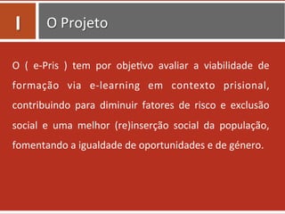 O	
  Projeto	
  
O	
   (	
   e-­‐Pris	
   )	
   tem	
   por	
   obje0vo	
   avaliar	
   a	
   viabilidade	
   de	
  
formação	
   via	
   e-­‐learning	
   em	
   contexto	
   prisional,	
  
contribuindo	
   para	
   diminuir	
   fatores	
   de	
   risco	
   e	
   exclusão	
  
social	
   e	
   uma	
   melhor	
   (re)inserção	
   social	
   da	
   população,	
  
fomentando	
  a	
  igualdade	
  de	
  oportunidades	
  e	
  de	
  género.	
  	
  
I	
  
 