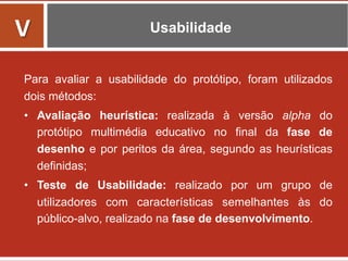 Usabilidade
Para avaliar a usabilidade do protótipo, foram utilizados
dois métodos:
•  Avaliação heurística: realizada à versão alpha do
protótipo multimédia educativo no final da fase de
desenho e por peritos da área, segundo as heurísticas
definidas;
•  Teste de Usabilidade: realizado por um grupo de
utilizadores com características semelhantes às do
público-alvo, realizado na fase de desenvolvimento.
	
  
V	
  
 