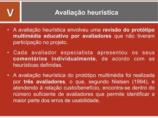 Avaliação heurística
•  A avaliação heurística envolveu uma revisão do protótipo
multimédia educativo por avaliadores que não tiveram
participação no projeto.
•  Cada avaliador especialista apresentou os seus
comentários individualmente, de acordo com as
heurísticas definidas.
•  A avaliação heurística do protótipo multimédia foi realizada
por três avaliadores, o que, segundo Nielsen (1994), e
atendendo à relação custo/benefício, encontra-se dentro do
número suficiente de avaliadores que permite identificar a
maior parte dos erros de usabilidade.
V	
  
 
