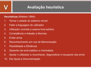 Avaliação heurística
Heurísticas (Nielsen,1994):
1.  Tornar o estado do sistema visível
2.  Falar a linguagem do utilizador
3.  Utilizador controla e exerce livre-arbítrio
4.  Consistência e Adesão a Normas
5.  Evitar erros
6.  Reconhecimento em vez de Memorização
7.  Flexibilidade e Eficiência
8.  Desenho de ecrã estético e minimalista
9.  Ajudar o utilizador a reconhecer, diagnosticar e recuperar dos erros
10.  Dar Ajuda e Documentação
	
  
V	
  
 
