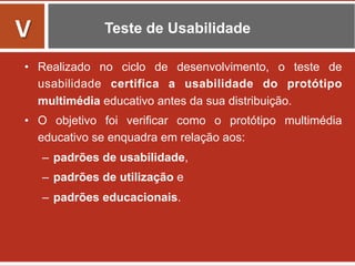 Teste de Usabilidade
•  Realizado no ciclo de desenvolvimento, o teste de
usabilidade certifica a usabilidade do protótipo
multimédia educativo antes da sua distribuição.
•  O objetivo foi verificar como o protótipo multimédia
educativo se enquadra em relação aos:
–  padrões de usabilidade,
–  padrões de utilização e
–  padrões educacionais.
	
  
V	
  
 