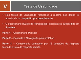 Teste de Usabilidade
•  Nos testes de usabilidade realizados a recolha dos dados foi
através de um inquérito por questionário.
•  O questionário (Guião de Participação) encontra-se subdividido em
3 partes:
Parte 1 – Questionário Pessoal
Parte 2 – Consulta e Navegação pelo protótipo
Parte 3 – Questionário composto por 13 questões de resposta
fechada e uma de resposta aberta.
	
  
V	
  
 