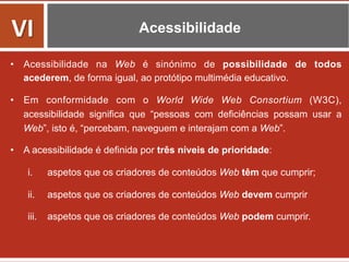 Acessibilidade
•  Acessibilidade na Web é sinónimo de possibilidade de todos
acederem, de forma igual, ao protótipo multimédia educativo.
•  Em conformidade com o World Wide Web Consortium (W3C),
acessibilidade significa que “pessoas com deficiências possam usar a
Web”, isto é, “percebam, naveguem e interajam com a Web”.
•  A acessibilidade é definida por três níveis de prioridade:
i.  aspetos que os criadores de conteúdos Web têm que cumprir;
ii.  aspetos que os criadores de conteúdos Web devem cumprir
iii.  aspetos que os criadores de conteúdos Web podem cumprir.
	
  
VI	
  
 