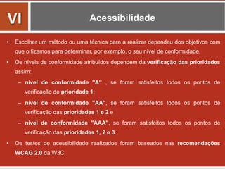 Acessibilidade
•  Escolher um método ou uma técnica para a realizar dependeu dos objetivos com
que o fizemos para determinar, por exemplo, o seu nível de conformidade.
•  Os níveis de conformidade atribuídos dependem da verificação das prioridades
assim:
–  nível de conformidade "A” , se foram satisfeitos todos os pontos de
verificação de prioridade 1;
–  nível de conformidade "AA", se foram satisfeitos todos os pontos de
verificação das prioridades 1 e 2 e
–  nível de conformidade "AAA", se foram satisfeitos todos os pontos de
verificação das prioridades 1, 2 e 3.
•  Os testes de acessibilidade realizados foram baseados nas recomendações
WCAG 2.0 da W3C.
VI	
  
 