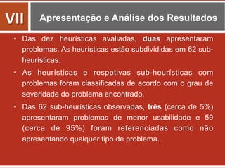 Apresentação e Análise dos Resultados
•  Das dez heurísticas avaliadas, duas apresentaram
problemas. As heurísticas estão subdivididas em 62 sub-
heurísticas.
•  As heurísticas e respetivas sub-heurísticas com
problemas foram classificadas de acordo com o grau de
severidade do problema encontrado.
•  Das 62 sub-heurísticas observadas, três (cerca de 5%)
apresentaram problemas de menor usabilidade e 59
(cerca de 95%) foram referenciadas como não
apresentando qualquer tipo de problema.
VII	
  
 