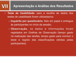 Apresentação e Análise dos Resultados
•  Teste de Usabilidade: para a recolha de dados dos
testes de usabilidade foram utilizadas/os:
–  Inquérito por questionário, feito em papel e entregue
às participantes no início da sessão;
–  Observação, os dados e informações foram
registados em Grelhas de Observação (tempo gasto
na realização das tarefas, tempo gasto para concluir o
teste e registo das classificações obtidas pelas
participantes).	
  
VII	
  
 