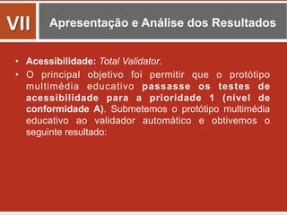 Apresentação e Análise dos Resultados
•  Acessibilidade: Total Validator.
•  O principal objetivo foi permitir que o protótipo
multimédia educativo passasse os testes de
acessibilidade para a prioridade 1 (nível de
conformidade A). Submetemos o protótipo multimédia
educativo ao validador automático e obtivemos o
seguinte resultado:
VII	
  
 