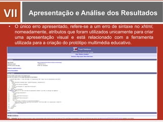 Apresentação e Análise dos Resultados
•  O único erro apresentado, refere-se a um erro de sintaxe no xhtml,
nomeadamente, atributos que foram utilizados unicamente para criar
uma apresentação visual e está relacionado com a ferramenta
utilizada para a criação do protótipo multimédia educativo.
VII	
  
 