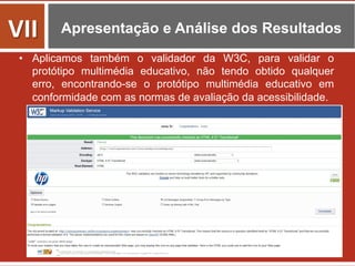 Apresentação e Análise dos Resultados
•  Aplicamos também o validador da W3C, para validar o
protótipo multimédia educativo, não tendo obtido qualquer
erro, encontrando-se o protótipo multimédia educativo em
conformidade com as normas de avaliação da acessibilidade.
VII	
  
 