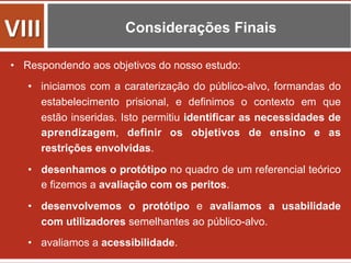 Considerações Finais
•  Respondendo aos objetivos do nosso estudo:
•  iniciamos com a caraterização do público-alvo, formandas do
estabelecimento prisional, e definimos o contexto em que
estão inseridas. Isto permitiu identificar as necessidades de
aprendizagem, definir os objetivos de ensino e as
restrições envolvidas.
•  desenhamos o protótipo no quadro de um referencial teórico
e fizemos a avaliação com os peritos.
•  desenvolvemos o protótipo e avaliamos a usabilidade
com utilizadores semelhantes ao público-alvo.
•  avaliamos a acessibilidade.
VIII	
  
 