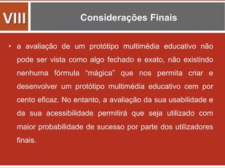 Considerações Finais
•  a avaliação de um protótipo multimédia educativo não
pode ser vista como algo fechado e exato, não existindo
nenhuma fórmula “mágica” que nos permita criar e
desenvolver um protótipo multimédia educativo cem por
cento eficaz. No entanto, a avaliação da sua usabilidade e
da sua acessibilidade permitirá que seja utilizado com
maior probabilidade de sucesso por parte dos utilizadores
finais.
VIII	
  
 