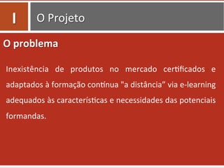O	
  Projeto	
  
O	
  problema	
  
Inexistência	
   de	
   produtos	
   no	
   mercado	
   cer0ﬁcados	
   e	
  
adaptados	
  à	
  formação	
  conTnua	
  "a	
  distância”	
  via	
  e-­‐learning	
  
adequados	
  às	
  caracterís0cas	
  e	
  necessidades	
  das	
  potenciais	
  
formandas.	
  	
  
I	
  
 