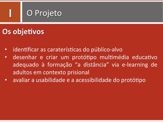 O	
  Projeto	
  
Os	
  obje.vos	
  
	
  
•  iden0ﬁcar	
  as	
  caraterís0cas	
  do	
  público-­‐alvo	
  
•  desenhar	
   e	
   criar	
   um	
   protó0po	
   mul0média	
   educa0vo	
  
adequado	
   à	
   formação	
   “a	
   distância”	
   via	
   e-­‐learning	
   de	
  
adultos	
  em	
  contexto	
  prisional	
  
•  avaliar	
  a	
  usabilidade	
  e	
  a	
  acessibilidade	
  do	
  protó0po	
  
I	
  
 