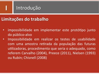 Introdução	
  
Limitações	
  do	
  trabalho	
  
	
  
•  impossibilidade	
   em	
   implementar	
   este	
   protó0po	
   junto	
  
do	
  público-­‐alvo	
  
•  Impossibilidade	
   em	
   realizar	
   os	
   testes	
   de	
   usabilidade	
  
com	
   uma	
   amostra	
   re0rada	
   da	
   população	
   das	
   futuras	
  
u0lizadoras,	
  procedimento	
  que	
  seria	
  o	
  adequado,	
  como	
  
referem	
  Carvalho	
  (2004),	
  Preece	
  (2011),	
  Nielsen	
  (1993)	
  
ou	
  Rubin;	
  Chisnell	
  (2008)	
  
I	
  
 