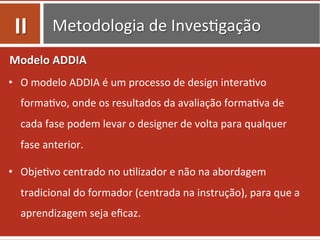 Metodologia	
  de	
  Inves0gação	
  
Modelo	
  ADDIA	
  
•  O	
  modelo	
  ADDIA	
  é	
  um	
  processo	
  de	
  design	
  intera0vo	
  
forma0vo,	
  onde	
  os	
  resultados	
  da	
  avaliação	
  forma0va	
  de	
  
cada	
  fase	
  podem	
  levar	
  o	
  designer	
  de	
  volta	
  para	
  qualquer	
  
fase	
  anterior.	
  	
  
•  Obje0vo	
  centrado	
  no	
  u0lizador	
  e	
  não	
  na	
  abordagem	
  
tradicional	
  do	
  formador	
  (centrada	
  na	
  instrução),	
  para	
  que	
  a	
  
aprendizagem	
  seja	
  eﬁcaz.	
  	
  
II	
  
 