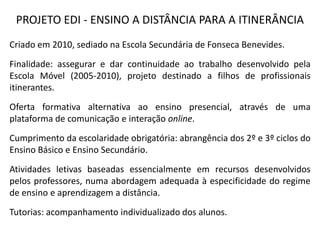 PROJETO EDI - ENSINO A DISTÂNCIA PARA A ITINERÂNCIA
Criado em 2010, sediado na Escola Secundária de Fonseca Benevides.
Finalidade: assegurar e dar continuidade ao trabalho desenvolvido pela
Escola Móvel (2005-2010), projeto destinado a filhos de profissionais
itinerantes.
Oferta formativa alternativa ao ensino presencial, através de uma
plataforma de comunicação e interação online.
Cumprimento da escolaridade obrigatória: abrangência dos 2º e 3º ciclos do
Ensino Básico e Ensino Secundário.
Atividades letivas baseadas essencialmente em recursos desenvolvidos
pelos professores, numa abordagem adequada à especificidade do regime
de ensino e aprendizagem a distância.
Tutorias: acompanhamento individualizado dos alunos.
 