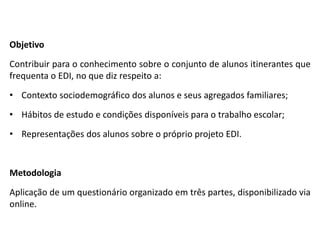 Objetivo
Contribuir para o conhecimento sobre o conjunto de alunos itinerantes que
frequenta o EDI, no que diz respeito a:
• Contexto sociodemográfico dos alunos e seus agregados familiares;
• Hábitos de estudo e condições disponíveis para o trabalho escolar;
• Representações dos alunos sobre o próprio projeto EDI.


Metodologia
Aplicação de um questionário organizado em três partes, disponibilizado via
online.
 