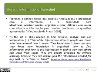 literacia informacional [conceito]

• “abrange o conhecimento das próprias necessidades e problemas
  com       a       informação,        e     a       capacidade      para
  identificar, localizar, avaliar, organizar e criar, utilizar e comunicar
  com eficácia a informação para resolver problemas ou questões
  apresentadas” (Declaração de Praga, 2003).
• “is the set of skills needed to find, retrieve, analyze, and use
  information (…) ‘Ultimately, information literate people are those
  who have learned how to learn. They know how to learn because
  they know how knowledge is organized, how to find
  information, and how to use information in such a way that others
  can learn from them. They are people prepared for lifelong
  learning, because they can always find the information needed for
  any task or decision at hand’”. American Library Association Presidential
   Committee on Information Literacy (2010)


                                                       Ana Loureiro | Dina Rocha
 