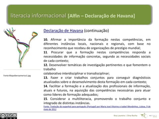 literacia informacional [Alfin – Declaração de Havana]

                              Declaração de Havana (continuação)
                              10. Afirmar a importância da formação nestas competências, em
                              diferentes instâncias locais, nacionais e regionais, com base no
                              reconhecimento que recebeu de organizações de prestígio mundial;
                              11. Procurar que a formação nestas competências responda a
                              necessidades de informação concretas, segundo as necessidades sociais
                              de cada contexto;
                              12. Desenvolver temáticas de investigação pertinentes e que fomentem o
                              trabalho
                              colaborativo interdisciplinar e transdisciplinar;
Fonte:MapaIberoamerica1.jpg
                              13. Fazer e criar trabalhos conjuntos para conseguir diagnósticos
                              atualizados sobre o desenvolvimento desta formação em cada contexto;
                              14. Facilitar a formação e a atualização dos profissionais de informação,
                              atuais e futuros, na aquisição das competências necessárias para atuar
                              como líderes de formação adequados;
                              15. Considerar a multiliteracia, promovendo o trabalho conjunto e
                              integrado de distintas instâncias.
                              Fonte: Tradução do espanhol para português (Portugal) por Maria José Vitorino e Isabel Mendinhos, Lisboa, 9 de
                              maio de 2012

                                                                                                      Ana Loureiro | Dina Rocha
 