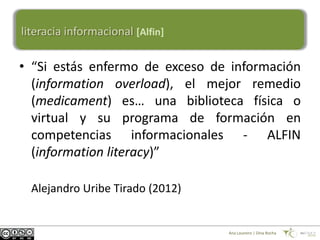 literacia informacional [Alfin]

• “Si estás enfermo de exceso de información
  (information overload), el mejor remedio
  (medicament) es… una biblioteca física o
  virtual y su programa de formación en
  competencias informacionales - ALFIN
  (information literacy)”

  Alejandro Uribe Tirado (2012)


                                  Ana Loureiro | Dina Rocha
 