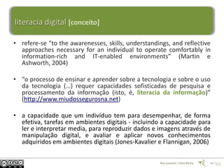 literacia digital [conceito]

• refere-se “to the awarenesses, skills, understandings, and reflective
  approaches necessary for an individual to operate comfortably in
  information-rich and IT-enabled environments” (Martin e
  Ashworth, 2004)

• “o processo de ensinar e aprender sobre a tecnologia e sobre o uso
  da tecnologia (…) requer capacidades sofisticadas de pesquisa e
  processamento da informação (isto, é, literacia da informação)”
  (http://www.miudossegurosna.net)

• a capacidade que um indivíduo tem para desempenhar, de forma
  efetiva, tarefas em ambientes digitais - incluindo a capacidade para
  ler e interpretar media, para reproduzir dados e imagens através de
  manipulação digital, e avaliar e aplicar novos conhecimentos
  adquiridos em ambientes digitais (Jones-Kavalier e Flannigan, 2006)

                                                    Ana Loureiro | Dina Rocha
 