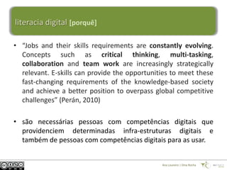 literacia digital [porquê]

• “Jobs and their skills requirements are constantly evolving.
  Concepts such as critical thinking, multi-tasking,
  collaboration and team work are increasingly strategically
  relevant. E-skills can provide the opportunities to meet these
  fast-changing requirements of the knowledge-based society
  and achieve a better position to overpass global competitive
  challenges” (Perán, 2010)

• são necessárias pessoas com competências digitais que
  providenciem determinadas infra-estruturas digitais e
  também de pessoas com competências digitais para as usar.


                                               Ana Loureiro | Dina Rocha
 