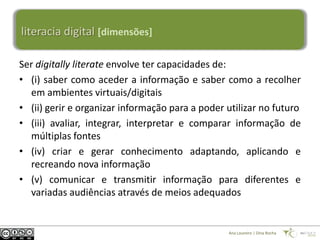 literacia digital [dimensões]

Ser digitally literate envolve ter capacidades de:
• (i) saber como aceder a informação e saber como a recolher
  em ambientes virtuais/digitais
• (ii) gerir e organizar informação para a poder utilizar no futuro
• (iii) avaliar, integrar, interpretar e comparar informação de
  múltiplas fontes
• (iv) criar e gerar conhecimento adaptando, aplicando e
  recreando nova informação
• (v) comunicar e transmitir informação para diferentes e
  variadas audiências através de meios adequados


                                                 Ana Loureiro | Dina Rocha
 