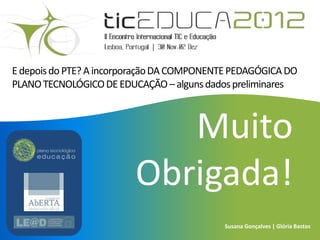 E depois do PTE? A incorporação DA COMPONENTE PEDAGÓGICA DO
PLANO TECNOLÓGICO DE EDUCAÇÃO – alguns dados preliminares



                            Muito
                         Obrigada!
                                           Susana Gonçalves | Glória Bastos
 