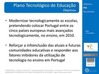 Objetivo
           Plano Tecnológico de Educação                                                                     PTE
                                                                                  Objetivos                  Resultados


• Modernizar tecnologicamente as escolas,
  pretendendo colocar Portugal entre os
  cinco países europeus mais avançados                                                                         RCM
                                                                                                               n.º137/2007
  tecnologicamente, no ensino, em 2010.

• Reforçar a infoinclusão das atuais e futuras
  comunidades educativas e responder aos
  fatores inibidores da utilização de
  tecnologia no ensino em Portugal

ticEDUCA2012 | 30 Nov a 2 Dez 2012 | Susana Gonçalves e Glória Bastos | E depois do PTE? A incorporação DA
COMPONENTE PEDAGÓGICA DO PLANO TECNOLÓGICO DE EDUCAÇÃO – alguns dados preliminares
 