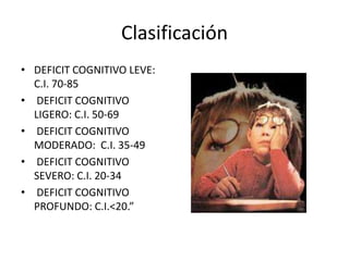 Clasificación
• DEFICIT COGNITIVO LEVE:
C.I. 70-85
• DEFICIT COGNITIVO
LIGERO: C.I. 50-69
• DEFICIT COGNITIVO
MODERADO: C.I. 35-49
• DEFICIT COGNITIVO
SEVERO: C.I. 20-34
• DEFICIT COGNITIVO
PROFUNDO: C.I.<20.”
 