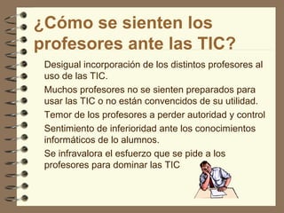 ¿Cómo se sienten los
profesores ante las TIC?
Desigual incorporación de los distintos profesores al
uso de las TIC.
Muchos profesores no se sienten preparados para
usar las TIC o no están convencidos de su utilidad.
Temor de los profesores a perder autoridad y control
Sentimiento de inferioridad ante los conocimientos
informáticos de lo alumnos.
Se infravalora el esfuerzo que se pide a los
profesores para dominar las TIC

 