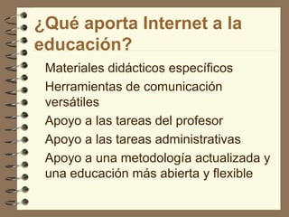 ¿Qué aporta Internet a la
educación?
Materiales didácticos específicos
Herramientas de comunicación
versátiles
Apoyo a las tareas del profesor
Apoyo a las tareas administrativas
Apoyo a una metodología actualizada y
una educación más abierta y flexible

 