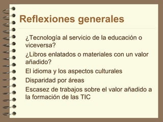 Reflexiones generales
¿Tecnología al servicio de la educación o
viceversa?
¿Libros enlatados o materiales con un valor
añadido?
El idioma y los aspectos culturales
Disparidad por áreas
Escasez de trabajos sobre el valor añadido a
la formación de las TIC

 