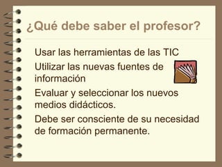 ¿Qué debe saber el profesor?
Usar las herramientas de las TIC
Utilizar las nuevas fuentes de
información
Evaluar y seleccionar los nuevos
medios didácticos.
Debe ser consciente de su necesidad
de formación permanente.

 