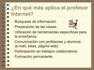 ¿En qué más aplica el profesor
Internet?
Búsqueda de información
Preparación de las clases
Utilización de herramientas específicas para
la enseñanza.
Comunicación con profesores y alumnos
(e-mail, listas, página web)
Participación en trabajos colaborativos
Formación permanente

 