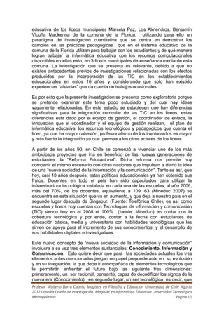educativa de los liceos municipales Marcela Paz, Los Almendros, Benjamín
Vicuña Mackenna de la comuna de la Florida, utilizando para ello un
paradigma de investigación cuantitativa que se centra en demostrar los
cambios en las prácticas pedagógicas que en el sistema educativo de la
comuna de la Florida utilizan para trabajar con los estudiantes y de qué manera
logran trabajar la informática educativa con los recursos computacionales
disponibles en ellas esto, en 3 liceos municipales de enseñanza media de esta
comuna. La investigación que se presenta es relevante, debido a que no
existen antecedentes previos de investigaciones relacionadas con los efectos
producidos por la incorporación de las TIC en los establecimientos
educacionales en estos 16 años y considerando que solo han existido
experiencias “aisladas” que da cuenta de trabajos ocasionales.

Es por esto que la presente investigación se presenta como exploratoria porque
se pretende examinar este tema poco estudiado y del cual hay ideas
vagamente relacionadas. En este estudio se establecen que hay diferencias
significativas para la integración curricular de las TIC en los liceos, estas
diferencias esta dado por el equipo de gestión, el coordinador de enlace, la
innovación que el coordinador y el equipo de gestión realizan, el plan de
informática educativa, los recursos tecnológicos y pedagógicos que cuenta el
liceo, ya que ha mayor cohesión, profesionalismo de los involucrados es mayor
y más fuerte la integración ya que permea a los otros actores de los liceos.

A partir de los años 90, en Chile se comenzó a vivenciar uno de los más
ambiciosos proyectos que iría en beneficio de las nuevas generaciones de
estudiantes: la “Reforma Educacional”. Dicha reforma nos permite hoy
compartir el mismo escenario con otras naciones que impulsan a diario la idea
de una “nueva sociedad de la información y la comunicación”. Tanto es así, que
hoy, casi 18 años después, estas políticas educacionales ya han obtenido sus
frutos. Docentes en todo el país han sido capacitados para utilizar la
infraestructura tecnológica instalada en cada una de las escuelas, al año 2006,
más del 70%, de los docentes, equivalente a 109.163 (Mineduc 2007) se
encuentra en esta situación que va en aumento, y que deja a nuestro país en el
segundo lugar después de Singapur. (Fuente: Telefónica Chile), es así como
escuelas y liceos hoy cuentan con Tecnologías de información y comunicación
(TIC) siendo hoy en el 2008 el 100% (fuente: Mineduc) en contar con la
cobertura tecnológica y por ende, contar a la fecha con estudiantes de
educación básica, media y universitaria con habilidades tecnológicas que les
sirven de apoyo para el incremento de sus conocimientos, y el desarrollo de
sus habilidades digitales e investigativas.

Este nuevo concepto de “nueva sociedad de la información y comunicación”
involucra a su vez tres elementos sustanciales: Conocimiento, Información y
Comunicación. Esto quiere decir que para las sociedades actuales los tres
elementos antes mencionados juegan un papel preponderante en su evolución
y en su integración, la que debe ir acompañada de elementos tecnológicos que
le permitirán enfrentar el futuro bajo las siguiente tres dimensiones:
primeramente, un ser racional, pensante, capaz de decodificar los signos de la
nueva era (Conocimiento); en segundo lugar, un ser tecnológico, es decir, que
Profesor Walterio Barra Cabello Magister en Filosofía y Educación Universidad de Chile Agosto
2012 Cátedra Diseño de Investigación Magister en Informática Educativa Universidad Tecnológica
Metropolitana                                                                        Página 10
 