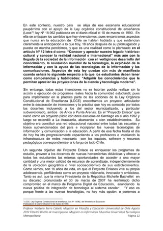 En este contexto, nuestro país se aleja de ese escenario educacional
paupérrimo con el apoyo de la Ley orgánica constitucional de enseñanza
(Loce1), ley Nº 18.962 publicada en el diario oficial el 10 de marzo de 1990. En
ella se anticipan los cambios que hoy vivenciamos, pues encontramos aspectos
que nunca en la educación de Chile se habían hablado y que evidencian
claramente la anticipación a lo que hoy, 18 años después de su promulgación y
puesta en marcha percibimos, y que es una realidad como lo planteado en el
artículo Nº 12 letra d como: “Conocer y apreciar nuestro legado histórico-
cultural y conocer la realidad nacional e internacional” más aún con la
llegada de la sociedad de la información con el vertiginoso desarrollo del
conocimiento, la revolución mundial de la tecnología, la explosión de la
información y con la ayuda de las tecnologías de la información y las
comunicaciones. Aspectos de esta ley quedan aún más de manifiesto
cuando señala lo siguiente respecto a lo que los estudiantes deben tener
como competencias y habilidades: “Adquirir los conocimientos que le
permitan apreciar las proyecciones de la ciencia y tecnología moderna”.

Sin embargo, todas estas intenciones no se habrían podido realizar sin la
acción o ejecución de programas reales hacia la comunidad estudiantil, pues
para implementar en la práctica parte de las acciones de la Ley Orgánica
Constitucional de Enseñanza (LOCE) encontramos un proyecto articulador
entre la declaración de intenciones y la práctica que hoy es conocido por todos
los docentes incluyendo a los del sector municipalizado, y particular
subvencionado, ambos de Arica a Punta Arenas. Es el “Proyecto Enlace” que
nació como un proyecto piloto con doce escuelas en Santiago en el año 1992 y
luego se extendió a La Araucanía, abarcando a cien establecimientos. Su
objetivo era constituir una red educacional nacional entre todas las escuelas y
liceos subvencionados del país e incorporar las nuevas tecnologías de
información y comunicación a la educación. A partir de esa fecha hasta el día
de hoy ha ido progresivamente capacitando a los profesores e instalando la
infraestructura de redes necesaria –con los equipos, software y recursos
pedagógicos correspondientes- a lo largo de todo Chile.

Un segundo objetivo del Proyecto Enlace es enriquecer los programas de
estudio, proveer a los docentes de nuevas herramientas didácticas y ofrecer a
todos los estudiantes las mismas oportunidades de acceder a una mayor
cantidad y una mejor calidad de recursos de aprendizaje, independientemente
de la ubicación geográfica o nivel socioeconómico de sus establecimientos.
Como vemos, son 16 años de vida, en que el Proyecto Enlaces vive su propia
adolescencia, perfilándose como un proyecto visionario, innovador y ambicioso.
Tanto es así, que la misma Presidenta de la República Michelle Bachellet en
su discurso pronunciado el 30 de marzo de 2007 ha reafirmado dicho
compromiso en el marco de Programa Digital de Educación, anunciando la
nueva política de integración de tecnología al sistema escolar: “Y eso es
porque frente a las nuevas tecnologías, no hay más opción: o ponemos a

1
 LOCE: Ley Orgánica Constitucional de enseñanza, Ley Nº 18.962, del Ministerio de Educación
Publicada en el Diario Oficial el 10 de marzo de 1990.

Profesor Walterio Barra Cabello Magister en Filosofía y Educación Universidad de Chile Agosto
2012 Cátedra Diseño de Investigación Magister en Informática Educativa Universidad Tecnológica
Metropolitana                                                                        Página 12
 