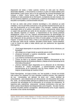 disposición de todas y todos quienes vivimos en este país los últimos
desarrollos digitales, o renunciamos a construir un país con bases sólidas para
desarrollarse y para crecer, pero a la vez aprender las nuevas tecnologías que
incluyan a todos”. Como vemos este “Proyecto Enlaces” ya ha logrado
instalarse en esta sociedad de la información, cumpliendo de esta manera, uno
de sus primeros objetivos: La masificación y cobertura tecnológica en todas las
escuelas municipales y subvencionadas del país.

Si bien es cierto este primer cimiento tecnológico y de cobertura ya está
instalado y nos ha permitido acercarnos a las grandes transformaciones que se
han ido produciendo en el mundo entero y ha marcado nuestros destinos
nacionales tanto en lo político, económico, social y educacional, ahora viene
un papel más gravitante por parte de las escuelas y liceos: que la tecnología
sea utilizada, logrando un impacto y mejoramiento en las nuevas prácticas
pedagógicas, como a la vez, mejores empoderamientos de aprendizajes por
parte de nuestros alumnos, de tal manera que estas tecnologías posibiliten la
real integración de las personas de Chile al mundo global y, al mismo tiempo,
mejoren el acceso de los niños y niñas a una educación de calidad. Con esto,
es claro que cada una de nuestras escuelas y liceos tienen nuevos desafíos,
y por lo mismo es válido a estas alturas que nos realicemos las siguientes
interrogantes:

    ¿Qué papel desempeña mi escuela en la formación de los individuos y la
     sociedad?
    ¿Mi colegio es un lugar donde se aprende para la vida?
    ¿Estamos formando a nuestros estudiantes para desarrollarse en la
     sociedad del conocimiento?
    ¿Les estamos acortando la nueva brecha digital?
    ¿Cómo se lleva a la práctica, desde la Reforma Educacional en los
     establecimientos de Enseñanza Básica y Media el tema transversal de la
     Informática Educativa?
    ¿Hemos realizado algún diagnóstico en la utilización de la informática
     educativa en liceos municipales y subvencionados conocer las
     características de la integración que los liceos realizan con TIC para
     mejorar el aprendizaje de nuestros niños?

Estas interrogantes, sin lugar a dudas, nos han ayudado a lanzar una mirada
más certera con respecto a lo que necesitan nuestros jóvenes. Hoy sabemos
de sus necesidades, por ejemplo, de tener una mayor cantidad de
computadores para relacionarse con otros jóvenes de otras partes del mundo.
Por ende, es imprescindible optimizar la calidad de las conexiones a Internet e
incorporar las tecnologías de la información en el proceso de enseñanza. Si
logramos esto, estaríamos alcanzando similares condiciones a las que hoy
tienen países desarrollados tecnológicamente como España. De esta manera,
nuestras escuelas podrían consagrarse definitivamente como el gran espacio
de acceso a las nuevas tecnologías.



Profesor Walterio Barra Cabello Magister en Filosofía y Educación Universidad de Chile Agosto
2012 Cátedra Diseño de Investigación Magister en Informática Educativa Universidad Tecnológica
Metropolitana                                                                        Página 13
 