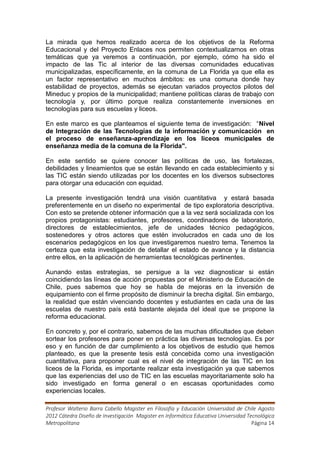 La mirada que hemos realizado acerca de los objetivos de la Reforma
Educacional y del Proyecto Enlaces nos permiten contextualizarnos en otras
temáticas que ya veremos a continuación, por ejemplo, cómo ha sido el
impacto de las Tic al interior de las diversas comunidades educativas
municipalizadas, específicamente, en la comuna de La Florida ya que ella es
un factor representativo en muchos ámbitos: es una comuna donde hay
estabilidad de proyectos, además se ejecutan variados proyectos pilotos del
Mineduc y propios de la municipalidad; mantiene políticas claras de trabajo con
tecnología y, por último porque realiza constantemente inversiones en
tecnologías para sus escuelas y liceos.

En este marco es que planteamos el siguiente tema de investigación: “Nivel
de Integración de las Tecnologías de la información y comunicación en
el proceso de enseñanza-aprendizaje en los liceos municipales de
enseñanza media de la comuna de la Florida".

En este sentido se quiere conocer las políticas de uso, las fortalezas,
debilidades y lineamientos que se están llevando en cada establecimiento y si
las TIC están siendo utilizadas por los docentes en los diversos subsectores
para otorgar una educación con equidad.

La presente investigación tendrá una visión cuantitativa y estará basada
preferentemente en un diseño no experimental de tipo exploratoria descriptiva.
Con esto se pretende obtener información que a la vez será socializada con los
propios protagonistas: estudiantes, profesores, coordinadores de laboratorio,
directores de establecimientos, jefe de unidades técnico pedagógicos,
sostenedores y otros actores que estén involucrados en cada uno de los
escenarios pedagógicos en los que investigaremos nuestro tema. Tenemos la
certeza que esta investigación de detallar el estado de avance y la distancia
entre ellos, en la aplicación de herramientas tecnológicas pertinentes.

Aunando estas estrategias, se persigue a la vez diagnosticar si están
coincidiendo las líneas de acción propuestas por el Ministerio de Educación de
Chile, pues sabemos que hoy se habla de mejoras en la inversión de
equipamiento con el firme propósito de disminuir la brecha digital. Sin embargo,
la realidad que están vivenciando docentes y estudiantes en cada una de las
escuelas de nuestro país está bastante alejada del ideal que se propone la
reforma educacional.

En concreto y, por el contrario, sabemos de las muchas dificultades que deben
sortear los profesores para poner en práctica las diversas tecnologías. Es por
eso y en función de dar cumplimiento a los objetivos de estudio que hemos
planteado, es que la presente tesis está concebida como una investigación
cuantitativa, para proponer cual es el nivel de integración de las TIC en los
liceos de la Florida, es importante realizar esta investigación ya que sabemos
que las experiencias del uso de TIC en las escuelas mayoritariamente solo ha
sido investigado en forma general o en escasas oportunidades como
experiencias locales.

Profesor Walterio Barra Cabello Magister en Filosofía y Educación Universidad de Chile Agosto
2012 Cátedra Diseño de Investigación Magister en Informática Educativa Universidad Tecnológica
Metropolitana                                                                        Página 14
 