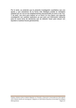 Por lo tanto, se pretende que la presente investigación cuantitativa sea una
aporte y que caracterice de la forma más fidedigna posible la verdadera
realidad que se vive en los establecimientos educacionales en torno a las Tics.
Y de paso, nos sirva para realizar en un futuro no muy lejano una segunda
investigación con carácter explicativo ya que será una información relevante
para la nueva toma de decisiones que se deberán hacer para educar con
equidad a nuestras futuras generaciones.




Profesor Walterio Barra Cabello Magister en Filosofía y Educación Universidad de Chile Agosto
2012 Cátedra Diseño de Investigación Magister en Informática Educativa Universidad Tecnológica
Metropolitana                                                                        Página 15
 