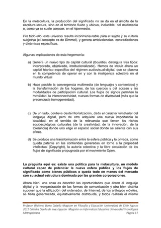 En la metacultura, la producción del significado no se da en el ámbito de la
escritura-lectura, sino en el territorio fluido y ubicuo, ineludible, del multimedia
o, como ya se suele conocer, en el hipermedio.

Por todo ello, este universo resulta inconmensurable para el sujeto y su cultura
subjetiva (el concepto es de Simmel), y genera ambivalencias, contradicciones
y dinámicas específicas.


Algunas implicaciones de esta hegemonía:

   a) Genera un nuevo tipo de capital cultural (Bourdieu distinguía tres tipos:
      incorporado, objetivado, institucionalizado). Hemos de incluir ahora un
      capital técnico específico del régimen audiovisual-digital, que se plasma
      en la competencia de operar en y con la inteligencia colectiva en el
      mundo virtual

   b) Hace posible la convergencia multimedia (de lenguajes y contenidos) y
      la transformación de los hogares, de los cuerpos y del acceso y las
      modalidades de participación cultural. Los flujos de signos permiten la
      movilidad, la interconectividad, nuevas formas de diversidad (más que la
      preconizada homogeneidad).



   c) De un lado, conlleva desterritorialización, dado el carácter inmaterial del
      lenguaje digital, pero de otro adquiere una nueva importancia la
      localidad, en el sentido de la relevancia que tienen los nichos
      socioecológicos culturales (de la creatividad, de la innovación, de la
      tolerancia) donde uno elige el espacio social donde se asienta con sus
      afines,

   d) Se produce una transformación entre la esfera pública y la privada, como
      queda patente en las contiendas generadas en torno a la propiedad
      intelectual (Copyright), la autoría colectiva y la libre circulación de los
      flujos de significado propugnada por el movimiento Open.



La pregunta aquí es: existe una política para la metacultura, un modelo
cultural capaz de potenciar la nueva esfera pública y los flujos de
significado como bienes públicos o queda todo en manos del mercado
con su actual estructura dominada por las grandes corporaciones.

Ahora bien, una cosa es describir las oportunidades que abren el lenguaje
digital y la reorganización de las formas de comunicación y otra bien distinta
suponer que la utilización del ordenador, de Internet, de los artilugios móviles,
se halla generalizada, equitativamente distribuida, y todos realizan el mismo


Profesor Walterio Barra Cabello Magister en Filosofía y Educación Universidad de Chile Agosto
2012 Cátedra Diseño de Investigación Magister en Informática Educativa Universidad Tecnológica
Metropolitana                                                                        Página 17
 